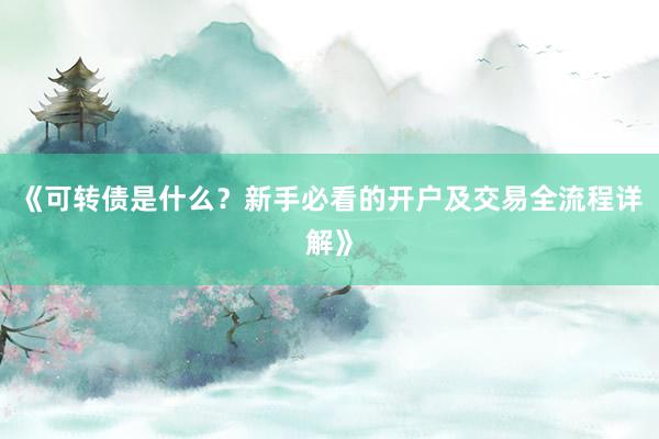 《可转债是什么？新手必看的开户及交易全流程详解》
