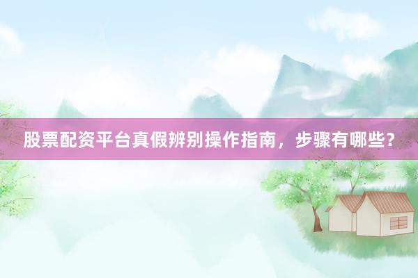 股票配资平台真假辨别操作指南，步骤有哪些？
