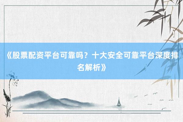 《股票配资平台可靠吗？十大安全可靠平台深度排名解析》