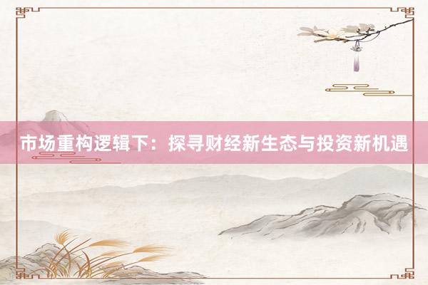 市场重构逻辑下：探寻财经新生态与投资新机遇