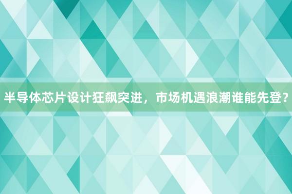 半导体芯片设计狂飙突进，市场机遇浪潮谁能先登？