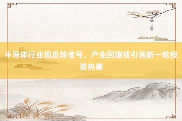 半导体行业现反转信号，产业回暖或引领新一轮投资热潮