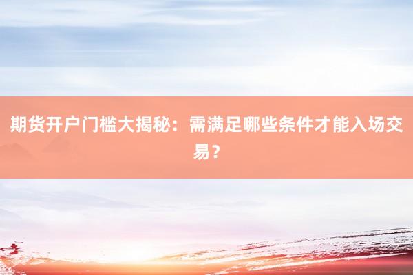 期货开户门槛大揭秘：需满足哪些条件才能入场交易？