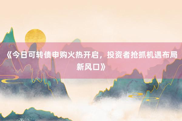 《今日可转债申购火热开启，投资者抢抓机遇布局新风口》