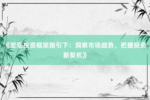 《宏观投资框架指引下：洞察市场趋势，把握投资新契机》