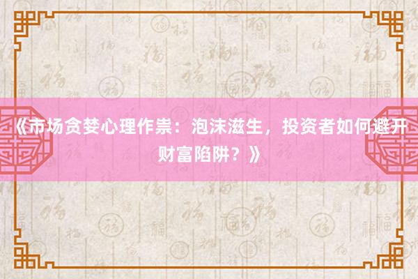 《市场贪婪心理作祟：泡沫滋生，投资者如何避开财富陷阱？》