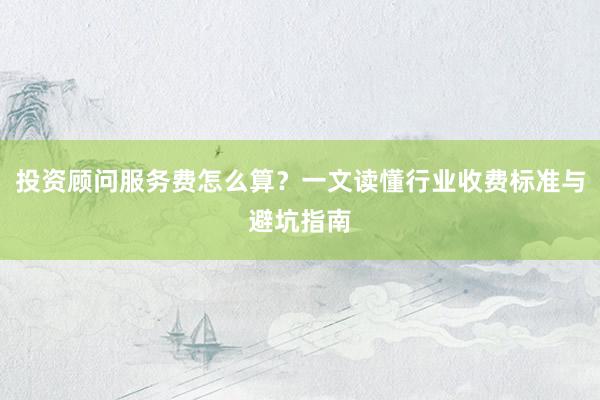 投资顾问服务费怎么算？一文读懂行业收费标准与避坑指南