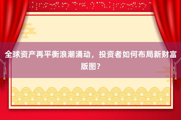 全球资产再平衡浪潮涌动，投资者如何布局新财富版图？