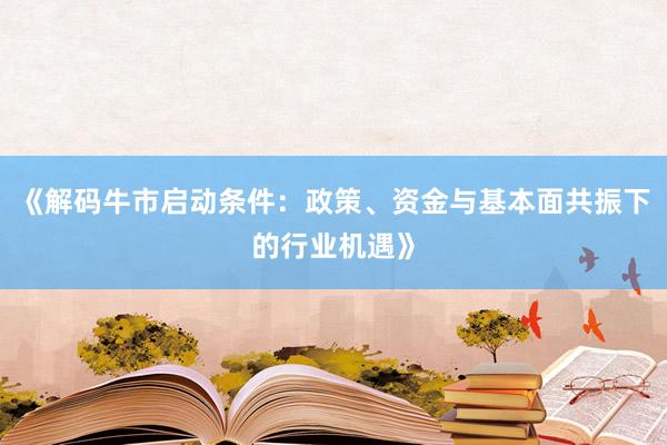 《解码牛市启动条件：政策、资金与基本面共振下的行业机遇》