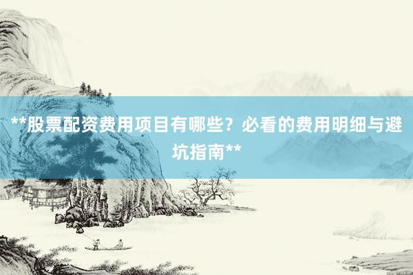 **股票配资费用项目有哪些？必看的费用明细与避坑指南**
