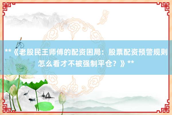 **《老股民王师傅的配资困局：股票配资预警规则怎么看才不被强制平仓？》**