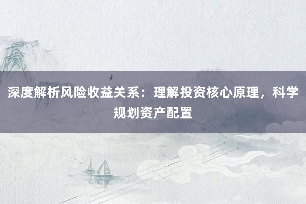 深度解析风险收益关系：理解投资核心原理，科学规划资产配置